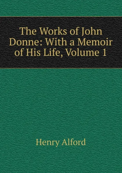 Обложка книги The Works of John Donne: With a Memoir of His Life, Volume 1, Henry Alford