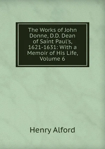 Обложка книги The Works of John Donne, D.D. Dean of Saint Paul.s, 1621-1631: With a Memoir of His Life, Volume 6, Henry Alford