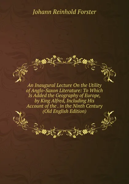 Обложка книги An Inaugural Lecture On the Utility of Anglo-Saxon Literature: To Which Is Added the Geography of Europe, by King Alfred, Including His Account of the . in the Ninth Century (Old English Edition), Johann Reinhold Forster