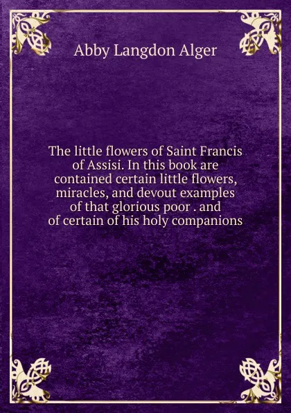 Обложка книги The little flowers of Saint Francis of Assisi. In this book are contained certain little flowers, miracles, and devout examples of that glorious poor . and of certain of his holy companions, Abby Langdon Alger