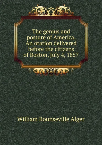 Обложка книги The genius and posture of America. An oration delivered before the citizens of Boston, July 4, 1857, William Rounseville Alger