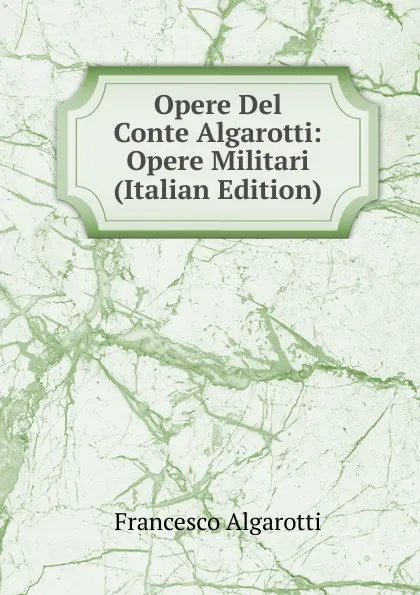 Обложка книги Opere Del Conte Algarotti: Opere Militari (Italian Edition), Francesco Algarotti