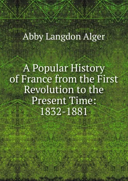 Обложка книги A Popular History of France from the First Revolution to the Present Time: 1832-1881, Abby Langdon Alger