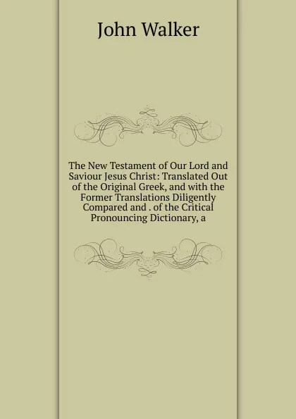 Обложка книги The New Testament of Our Lord and Saviour Jesus Christ: Translated Out of the Original Greek, and with the Former Translations Diligently Compared and . of the Critical Pronouncing Dictionary, a, John Walker