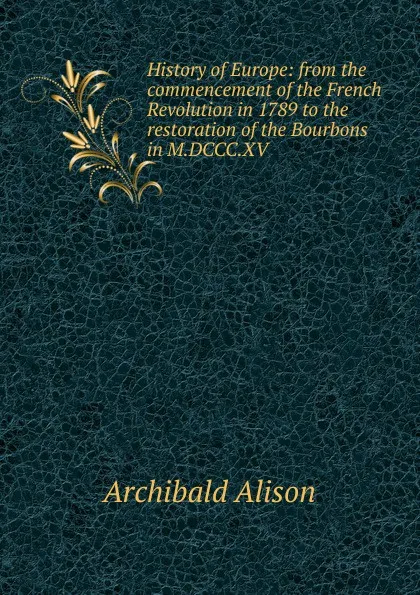 Обложка книги History of Europe: from the commencement of the French Revolution in 1789 to the restoration of the Bourbons in M.DCCC.XV, Archibald Alison