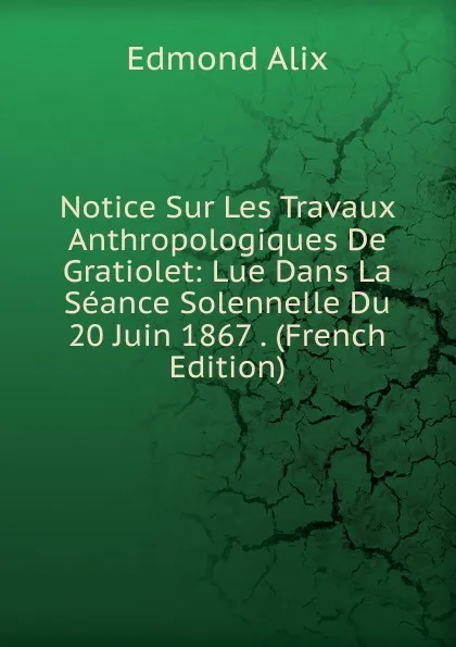 Обложка книги Notice Sur Les Travaux Anthropologiques De Gratiolet: Lue Dans La Seance Solennelle Du 20 Juin 1867 . (French Edition), Edmond Alix