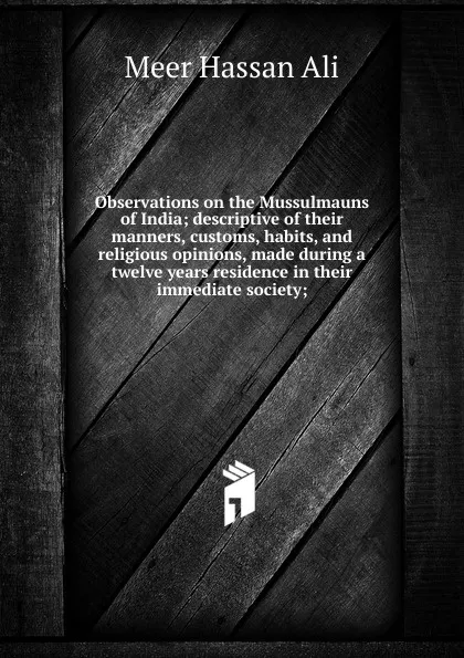 Обложка книги Observations on the Mussulmauns of India; descriptive of their manners, customs, habits, and religious opinions, made during a twelve years residence in their immediate society;, Meer Hassan Ali