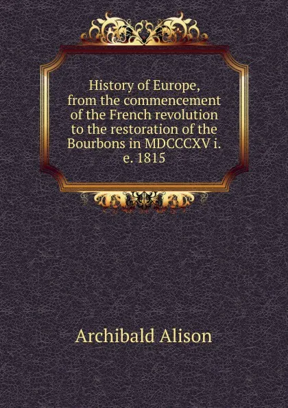 Обложка книги History of Europe, from the commencement of the French revolution to the restoration of the Bourbons in MDCCCXV i.e. 1815, Archibald Alison