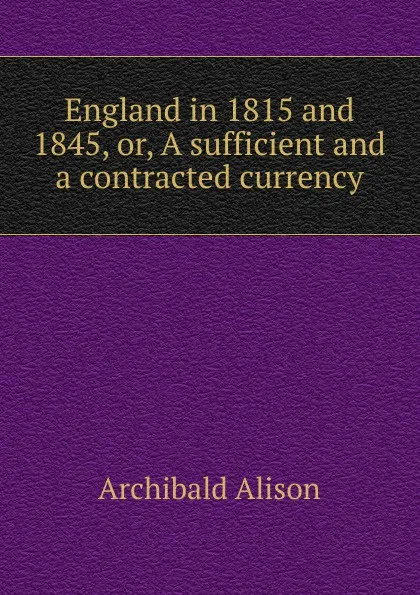 Обложка книги England in 1815 and 1845, or, A sufficient and a contracted currency, Archibald Alison