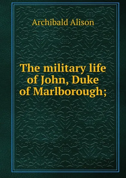 Обложка книги The military life of John, Duke of Marlborough;, Archibald Alison