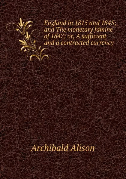 Обложка книги England in 1815 and 1845; and The monetary famine of 1847; or, A sufficient and a contracted currency, Archibald Alison