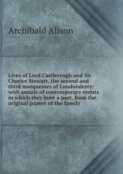 Обложка книги Lives of Lord Castlereagh and Sir Charles Stewart, the second and third marquesses of Londonderry: with annals of contemporary events in which they bore a part, from the original papers of the family, Archibald Alison