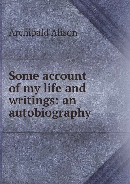 Обложка книги Some account of my life and writings: an autobiography, Archibald Alison