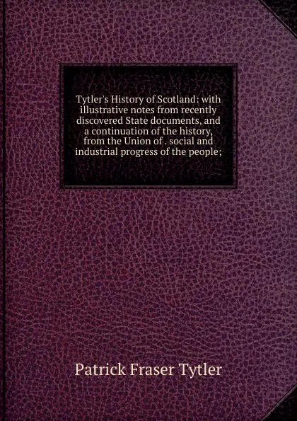Обложка книги Tytler.s History of Scotland: with illustrative notes from recently discovered State documents, and a continuation of the history, from the Union of . social and industrial progress of the people;, Patrick Fraser Tytler