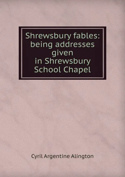 Обложка книги Shrewsbury fables: being addresses given in Shrewsbury School Chapel, Cyril Argentine Alington