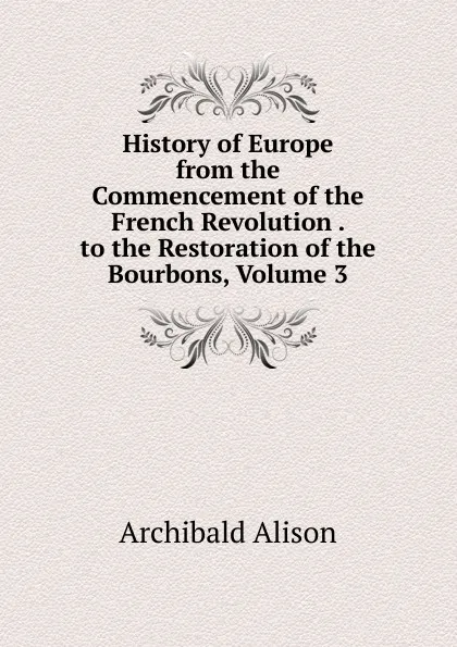 Обложка книги History of Europe from the Commencement of the French Revolution . to the Restoration of the Bourbons, Volume 3, Archibald Alison