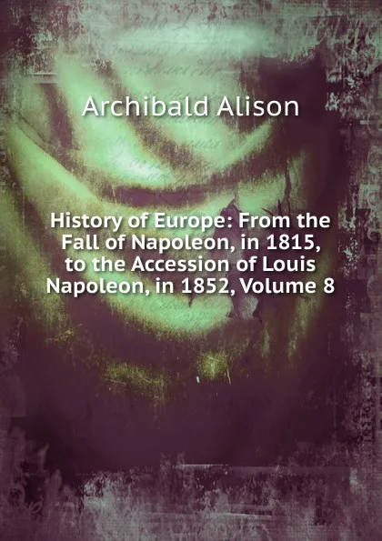 Обложка книги History of Europe: From the Fall of Napoleon, in 1815, to the Accession of Louis Napoleon, in 1852, Volume 8, Archibald Alison