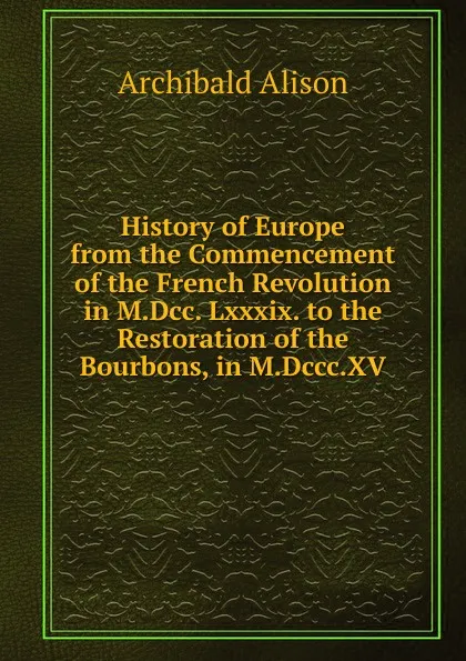 Обложка книги History of Europe from the Commencement of the French Revolution in M.Dcc. Lxxxix. to the Restoration of the Bourbons, in M.Dccc.XV., Archibald Alison