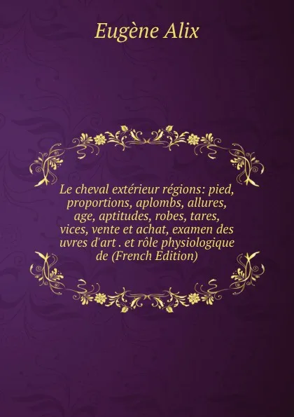 Обложка книги Le cheval exterieur regions: pied, proportions, aplombs, allures, age, aptitudes, robes, tares, vices, vente et achat, examen des uvres d.art . et role physiologique de (French Edition), Eugène Alix