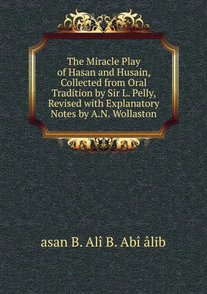 Обложка книги The Miracle Play of Hasan and Husain, Collected from Oral Tradition by Sir L. Pelly, Revised with Explanatory Notes by A.N. Wollaston, asan B. Alî B. Abî âlib