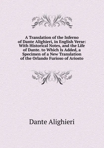 Обложка книги A Translation of the Inferno of Dante Alighieri, in English Verse: With Historical Notes, and the Life of Dante. to Which Is Added, a Specimen of a New Translation of the Orlando Furioso of Ariosto, Dante Alighieri