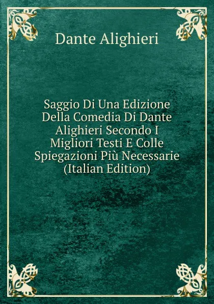 Обложка книги Saggio Di Una Edizione Della Comedia Di Dante Alighieri Secondo I Migliori Testi E Colle Spiegazioni Piu Necessarie (Italian Edition), Dante Alighieri