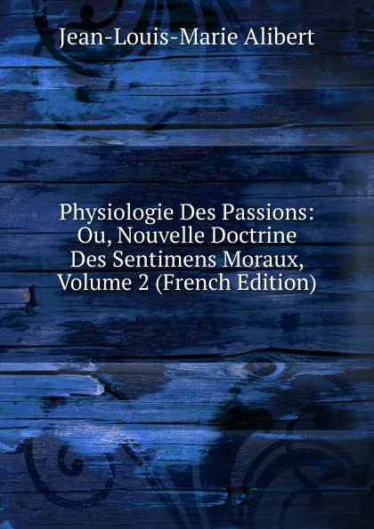 Обложка книги Physiologie Des Passions: Ou, Nouvelle Doctrine Des Sentimens Moraux, Volume 2 (French Edition), Jean-Louis-Marie Alibert