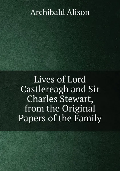 Обложка книги Lives of Lord Castlereagh and Sir Charles Stewart, from the Original Papers of the Family, Archibald Alison