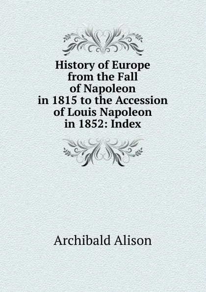 Обложка книги History of Europe from the Fall of Napoleon in 1815 to the Accession of Louis Napoleon in 1852: Index, Archibald Alison