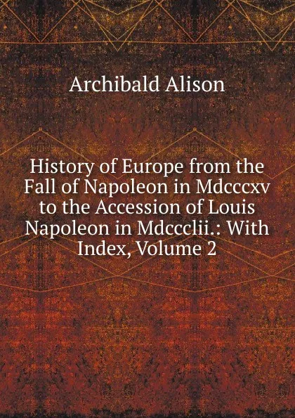 Обложка книги History of Europe from the Fall of Napoleon in Mdcccxv to the Accession of Louis Napoleon in Mdccclii.: With Index, Volume 2, Archibald Alison