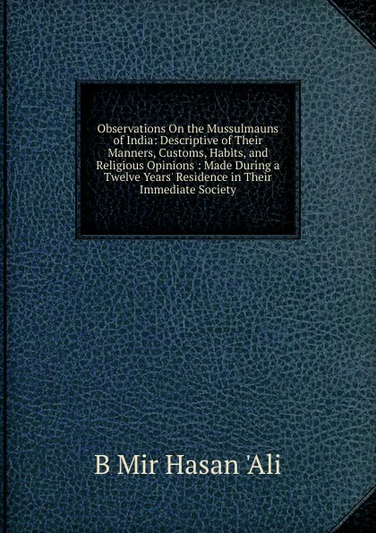 Обложка книги Observations On the Mussulmauns of India: Descriptive of Their Manners, Customs, Habits, and Religious Opinions : Made During a Twelve Years. Residence in Their Immediate Society, B Mir Hasan 'Ali