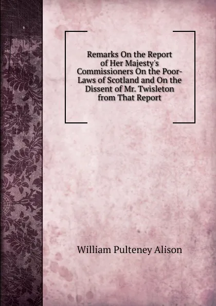 Обложка книги Remarks On the Report of Her Majesty.s Commissioners On the Poor-Laws of Scotland and On the Dissent of Mr. Twisleton from That Report, William Pulteney Alison