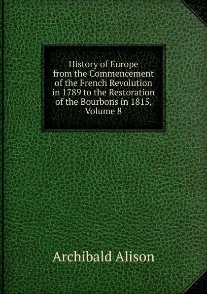 Обложка книги History of Europe from the Commencement of the French Revolution in 1789 to the Restoration of the Bourbons in 1815, Volume 8, Archibald Alison