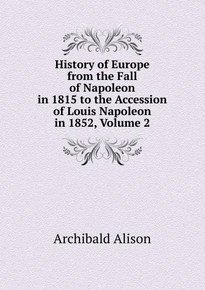 Обложка книги History of Europe from the Fall of Napoleon in 1815 to the Accession of Louis Napoleon in 1852, Volume 2, Archibald Alison