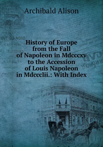 Обложка книги History of Europe from the Fall of Napoleon in Mdcccxv to the Accession of Louis Napoleon in Mdccclii.: With Index, Archibald Alison