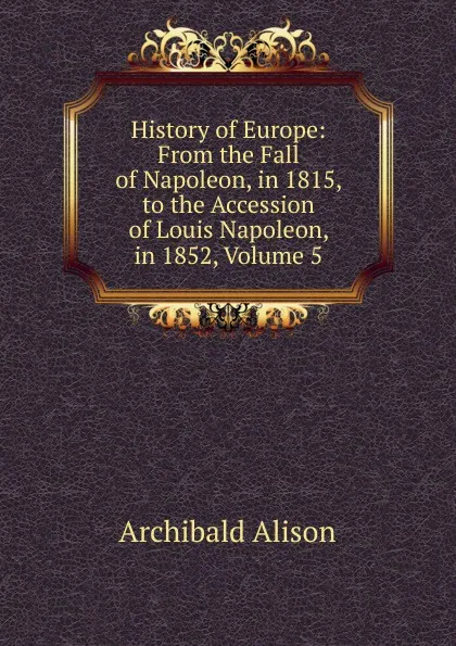 Обложка книги History of Europe: From the Fall of Napoleon, in 1815, to the Accession of Louis Napoleon, in 1852, Volume 5, Archibald Alison