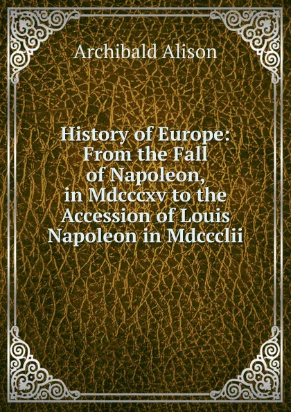 Обложка книги History of Europe: From the Fall of Napoleon, in Mdcccxv to the Accession of Louis Napoleon in Mdccclii, Archibald Alison