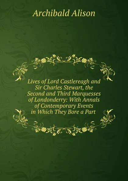 Обложка книги Lives of Lord Castlereagh and Sir Charles Stewart, the Second and Third Marquesses of Londonderry: With Annals of Contemporary Events in Which They Bore a Part ., Archibald Alison