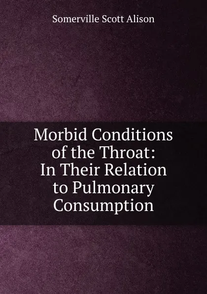 Обложка книги Morbid Conditions of the Throat: In Their Relation to Pulmonary Consumption, Somerville Scott Alison