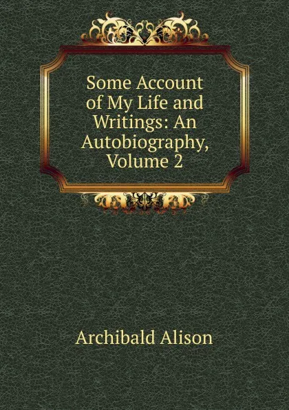 Обложка книги Some Account of My Life and Writings: An Autobiography, Volume 2, Archibald Alison