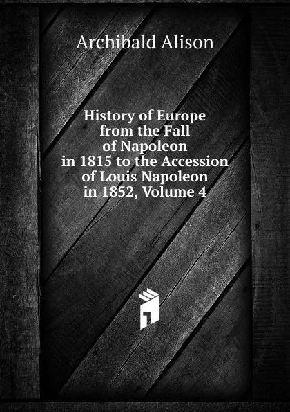 Обложка книги History of Europe from the Fall of Napoleon in 1815 to the Accession of Louis Napoleon in 1852, Volume 4, Archibald Alison