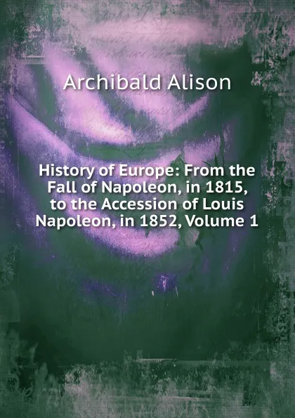 Обложка книги History of Europe: From the Fall of Napoleon, in 1815, to the Accession of Louis Napoleon, in 1852, Volume 1, Archibald Alison