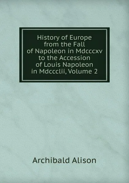 Обложка книги History of Europe from the Fall of Napoleon in Mdcccxv to the Accession of Louis Napoleon in Mdccclii, Volume 2, Archibald Alison