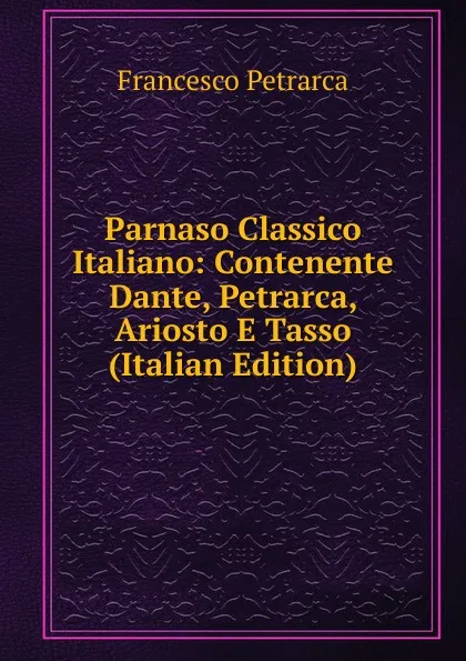 Обложка книги Parnaso Classico Italiano: Contenente Dante, Petrarca, Ariosto E Tasso (Italian Edition), Francesco Petrarca