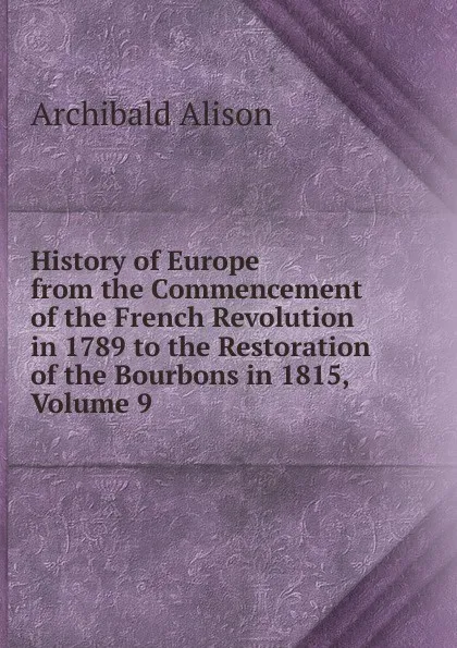 Обложка книги History of Europe from the Commencement of the French Revolution in 1789 to the Restoration of the Bourbons in 1815, Volume 9, Archibald Alison