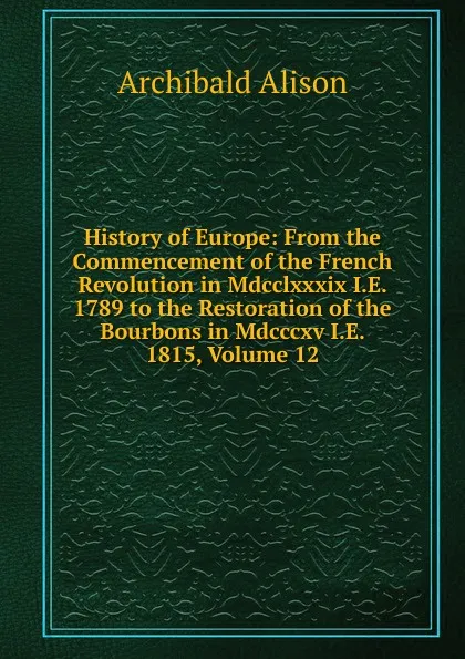 Обложка книги History of Europe: From the Commencement of the French Revolution in Mdcclxxxix I.E. 1789 to the Restoration of the Bourbons in Mdcccxv I.E. 1815, Volume 12, Archibald Alison