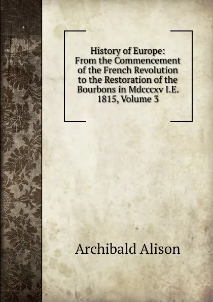 Обложка книги History of Europe: From the Commencement of the French Revolution to the Restoration of the Bourbons in Mdcccxv I.E. 1815, Volume 3, Archibald Alison