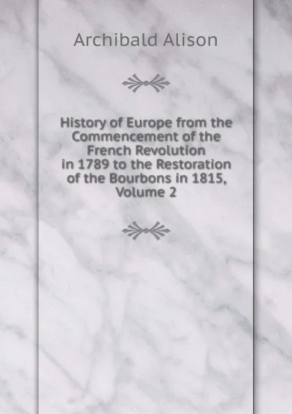 Обложка книги History of Europe from the Commencement of the French Revolution in 1789 to the Restoration of the Bourbons in 1815, Volume 2, Archibald Alison