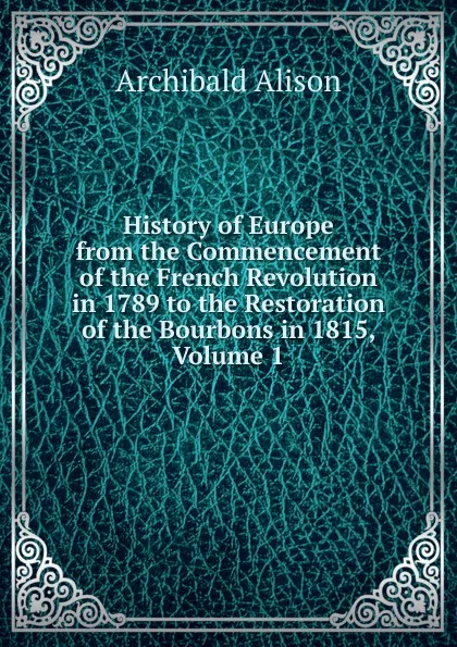 Обложка книги History of Europe from the Commencement of the French Revolution in 1789 to the Restoration of the Bourbons in 1815, Volume 1, Archibald Alison