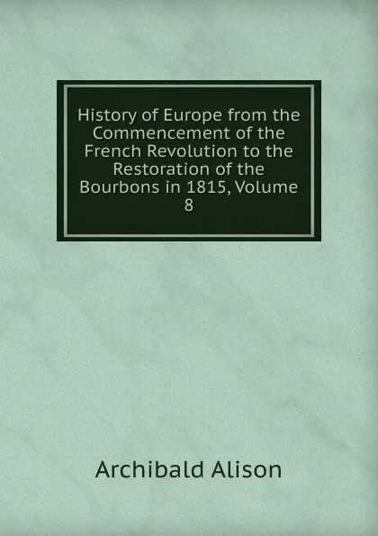 Обложка книги History of Europe from the Commencement of the French Revolution to the Restoration of the Bourbons in 1815, Volume 8, Archibald Alison